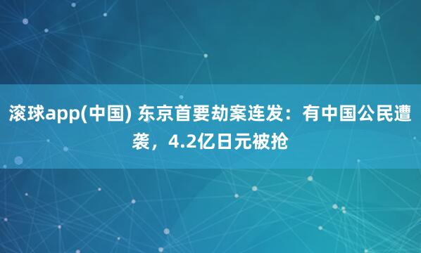 滚球app(中国) 东京首要劫案连发：有中国公民遭袭，4.2亿日元被抢