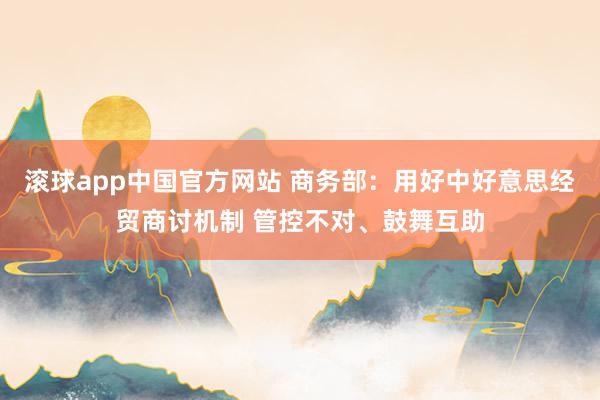 滚球app中国官方网站 商务部：用好中好意思经贸商讨机制 管控不对、鼓舞互助