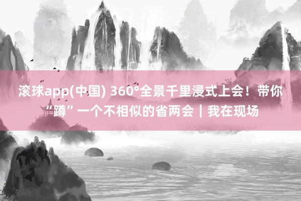 滚球app(中国) 360°全景千里浸式上会！带你“蹲”一个不相似的省两会｜我在现场