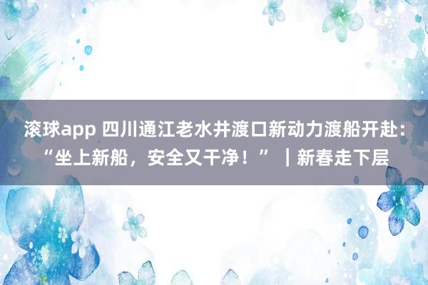 滚球app 四川通江老水井渡口新动力渡船开赴：“坐上新船，安全又干净！” ｜新春走下层