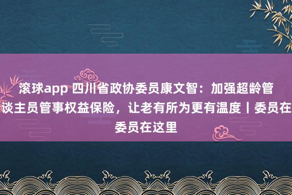滚球app 四川省政协委员康文智：加强超龄管事东谈主员管事权益保险，让老有所为更有温度丨委员在这里