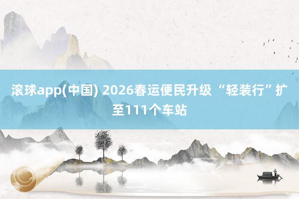 滚球app(中国) 2026春运便民升级 “轻装行”扩至111个车站