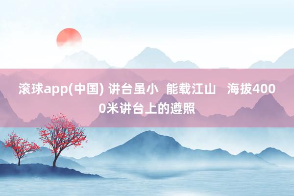 滚球app(中国) 讲台虽小  能载江山   海拔4000米讲台上的遵照