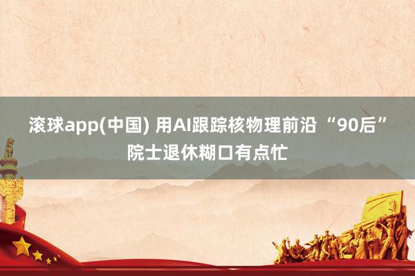 滚球app(中国) 用AI跟踪核物理前沿 “90后”院士退休糊口有点忙