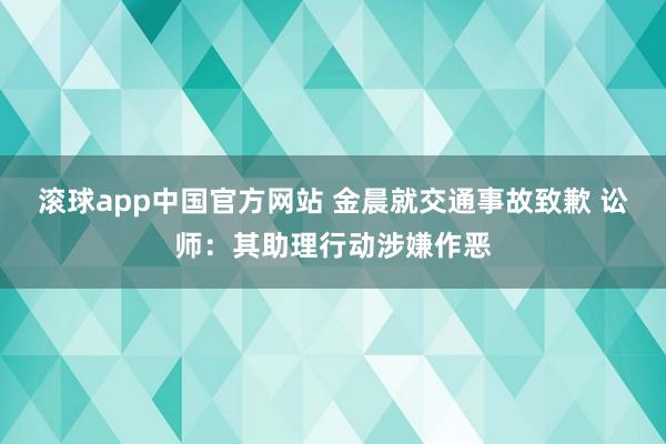 滚球app中国官方网站 金晨就交通事故致歉 讼师：其助理行动涉嫌作恶