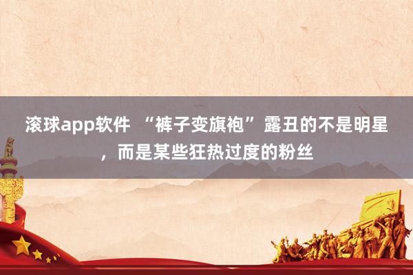 滚球app软件  “裤子变旗袍” 露丑的不是明星，而是某些狂热过度的粉丝