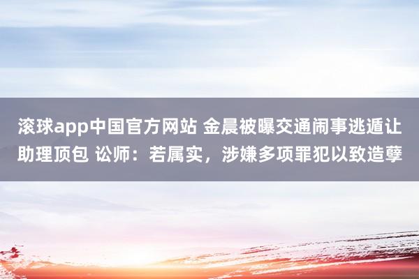 滚球app中国官方网站 金晨被曝交通闹事逃遁让助理顶包 讼师：若属实，涉嫌多项罪犯以致造孽