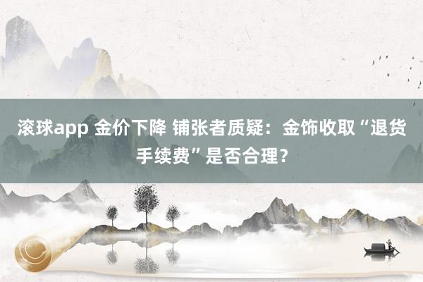 滚球app 金价下降 铺张者质疑：金饰收取“退货手续费”是否合理？
