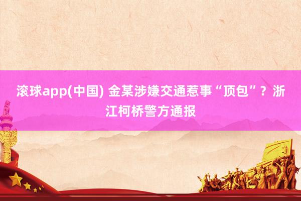 滚球app(中国) 金某涉嫌交通惹事“顶包”？浙江柯桥警方通报