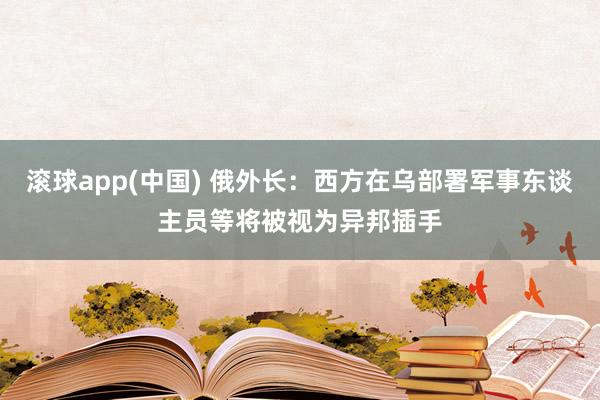 滚球app(中国) 俄外长：西方在乌部署军事东谈主员等将被视为异邦插手