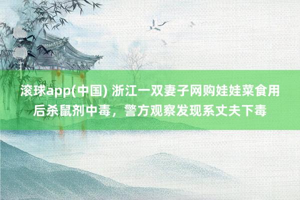 滚球app(中国) 浙江一双妻子网购娃娃菜食用后杀鼠剂中毒，警方观察发现系丈夫下毒