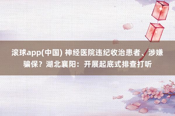 滚球app(中国) 神经医院违纪收治患者、涉嫌骗保？湖北襄阳：开展起底式排查打听