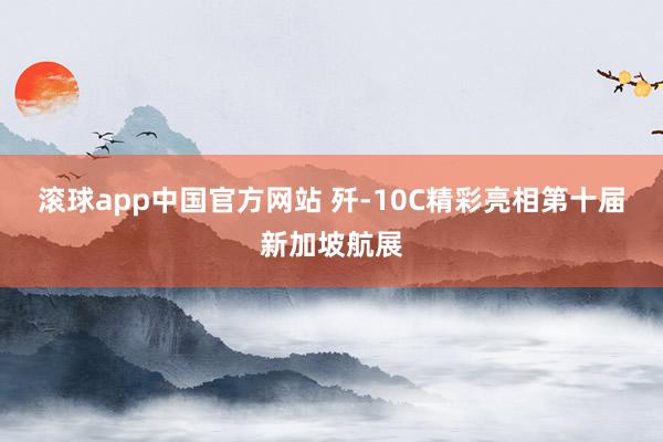 滚球app中国官方网站 歼-10C精彩亮相第十届新加坡航展