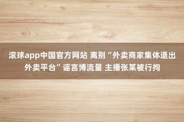 滚球app中国官方网站 离别“外卖商家集体退出外卖平台”谣言博流量 主播张某被行拘