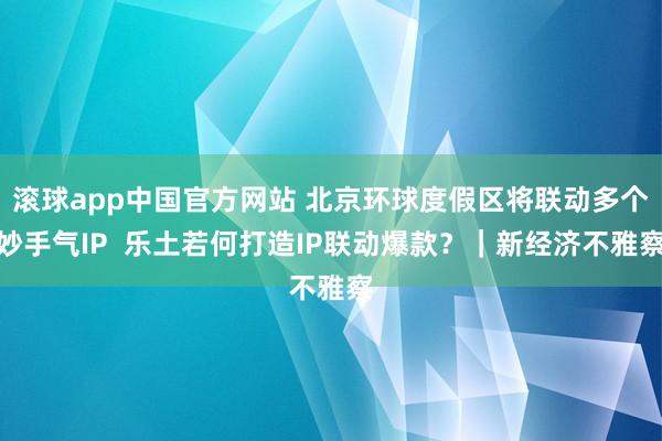滚球app中国官方网站 北京环球度假区将联动多个妙手气IP  乐土若何打造IP联动爆款？｜新经济不雅察