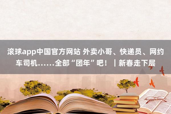 滚球app中国官方网站 外卖小哥、快递员、网约车司机……全部“团年”吧！｜新春走下层