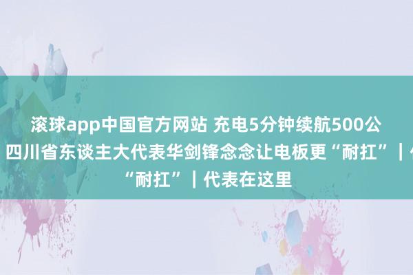 滚球app中国官方网站 充电5分钟续航500公里不是梦？四川省东谈主大代表华剑锋念念让电板更“耐扛”｜代表在这里