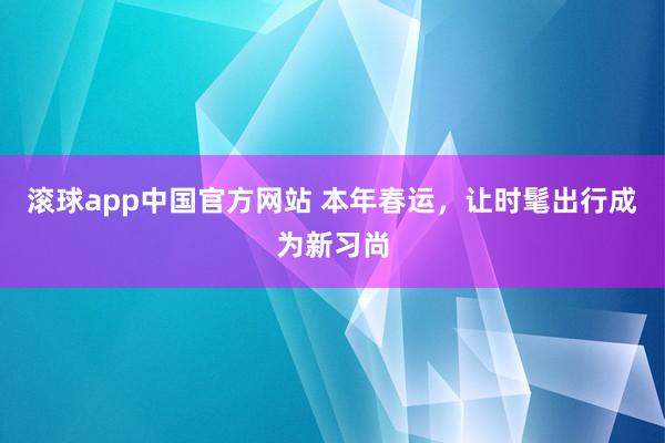 滚球app中国官方网站 本年春运，让时髦出行成为新习尚