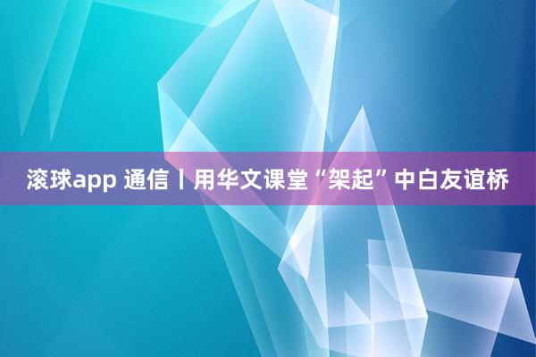 滚球app 通信丨用华文课堂“架起”中白友谊桥