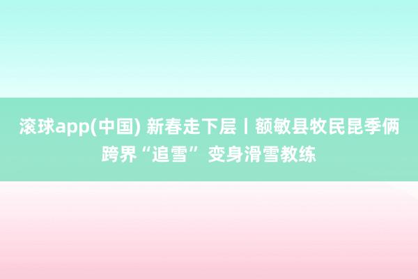 滚球app(中国) 新春走下层丨额敏县牧民昆季俩跨界“追雪” 变身滑雪教练