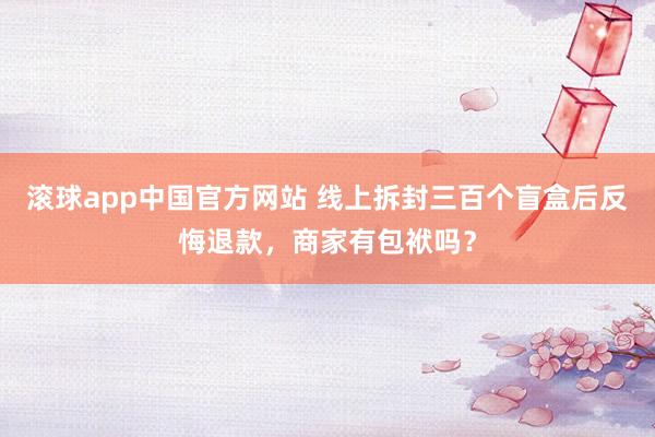滚球app中国官方网站 线上拆封三百个盲盒后反悔退款，商家有包袱吗？