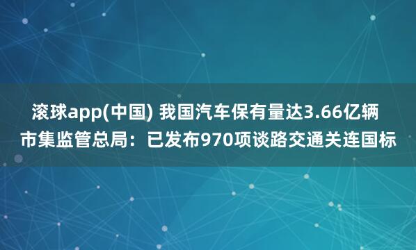 滚球app(中国) 我国汽车保有量达3.66亿辆 市集监管总局：已发布970项谈路交通关连国标