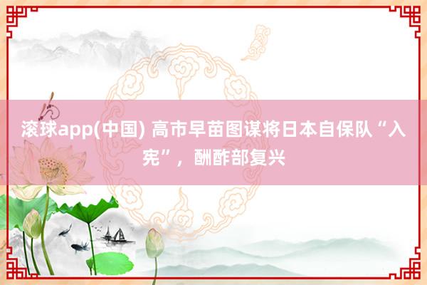 滚球app(中国) 高市早苗图谋将日本自保队“入宪”，酬酢部复兴