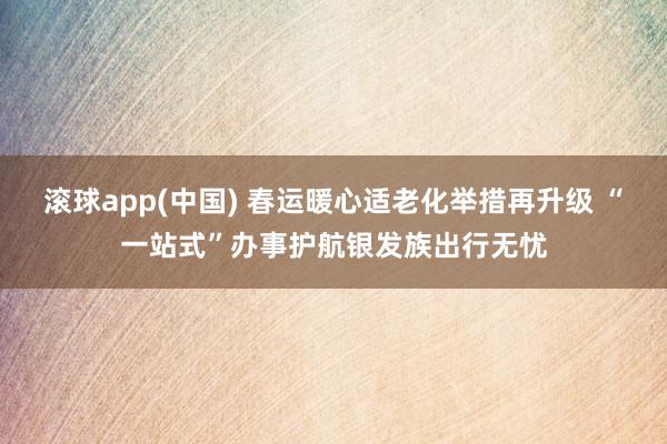 滚球app(中国) 春运暖心适老化举措再升级 “一站式”办事护航银发族出行无忧