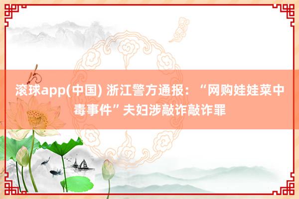 滚球app(中国) 浙江警方通报：“网购娃娃菜中毒事件”夫妇涉敲诈敲诈罪