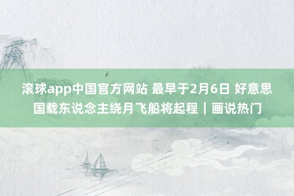 滚球app中国官方网站 最早于2月6日 好意思国载东说念主绕月飞船将起程｜画说热门