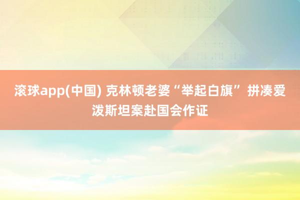 滚球app(中国) 克林顿老婆“举起白旗” 拼凑爱泼斯坦案赴国会作证