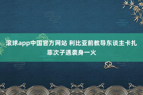 滚球app中国官方网站 利比亚前教导东谈主卡扎菲次子遇袭身一火