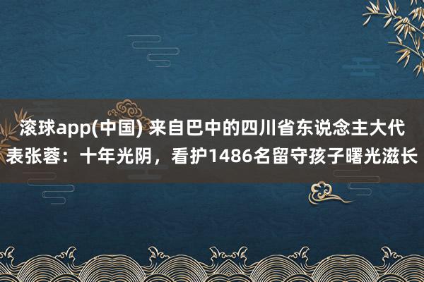 滚球app(中国) 来自巴中的四川省东说念主大代表张蓉：十年光阴，看护1486名留守孩子曙光滋长