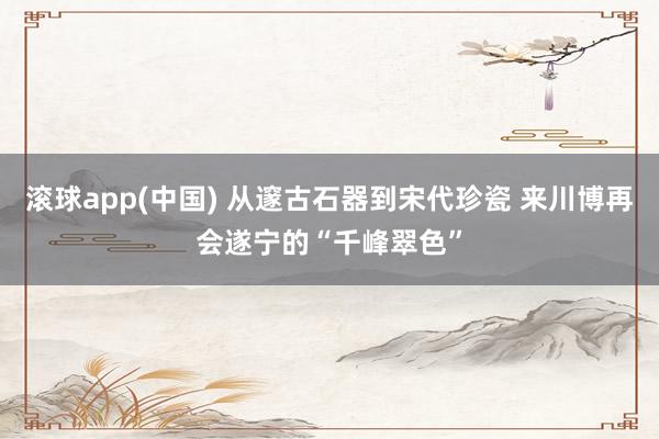 滚球app(中国) 从邃古石器到宋代珍瓷 来川博再会遂宁的“千峰翠色”