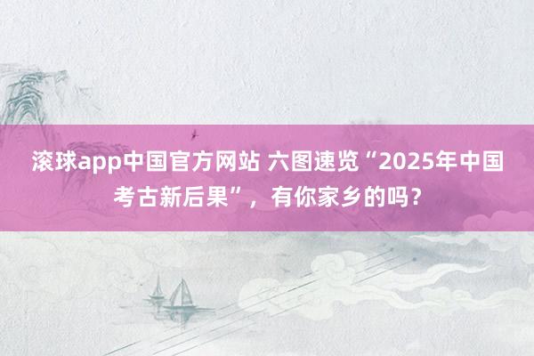 滚球app中国官方网站 六图速览“2025年中国考古新后果”，有你家乡的吗？