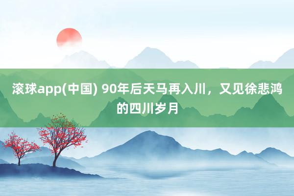 滚球app(中国) 90年后天马再入川，又见徐悲鸿的四川岁月
