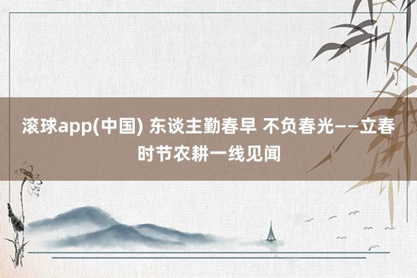 滚球app(中国) 东谈主勤春早 不负春光——立春时节农耕一线见闻