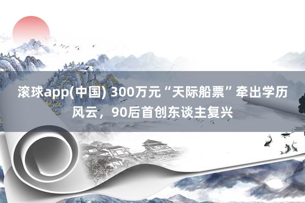 滚球app(中国) 300万元“天际船票”牵出学历风云，90后首创东谈主复兴