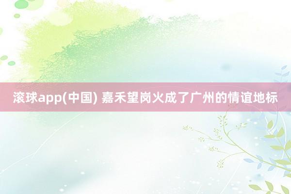 滚球app(中国) 嘉禾望岗火成了广州的情谊地标