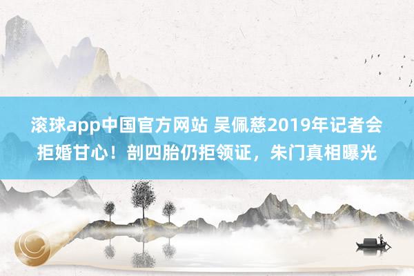 滚球app中国官方网站 吴佩慈2019年记者会拒婚甘心！剖四胎仍拒领证，朱门真相曝光