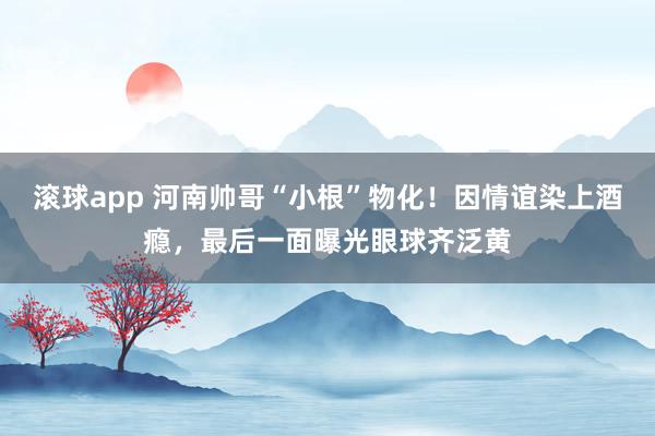 滚球app 河南帅哥“小根”物化！因情谊染上酒瘾，最后一面曝光眼球齐泛黄