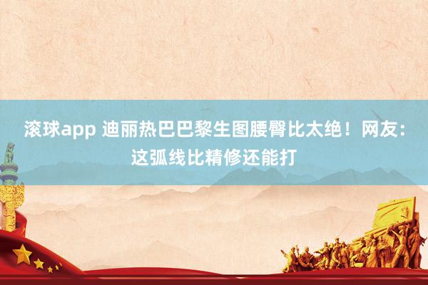 滚球app 迪丽热巴巴黎生图腰臀比太绝！网友：这弧线比精修还能打