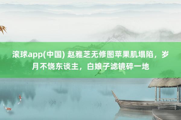 滚球app(中国) 赵雅芝无修图苹果肌塌陷，岁月不饶东谈主，白娘子滤镜碎一地