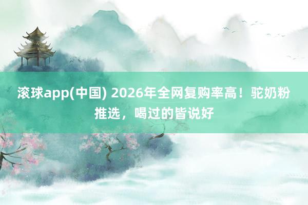 滚球app(中国) 2026年全网复购率高！驼奶粉推选，喝过的皆说好