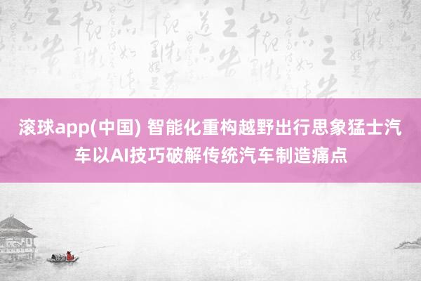 滚球app(中国) 智能化重构越野出行思象猛士汽车以AI技巧破解传统汽车制造痛点