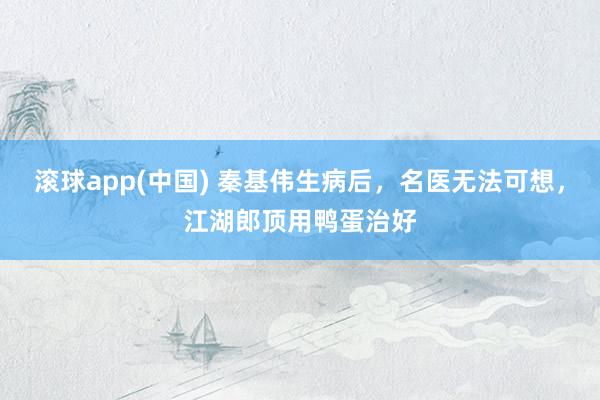 滚球app(中国) 秦基伟生病后，名医无法可想，江湖郎顶用鸭蛋治好
