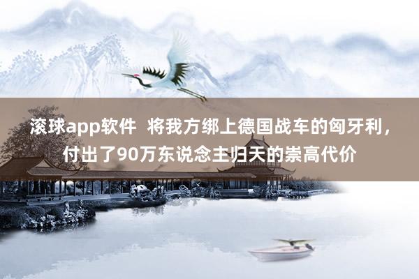 滚球app软件  将我方绑上德国战车的匈牙利，付出了90万东说念主归天的崇高代价