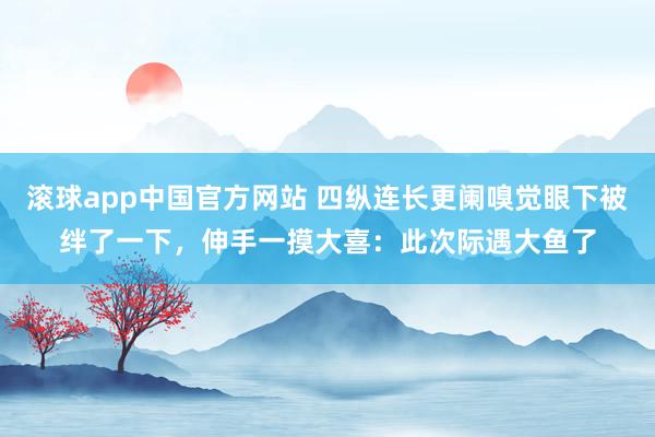 滚球app中国官方网站 四纵连长更阑嗅觉眼下被绊了一下，伸手一摸大喜：此次际遇大鱼了