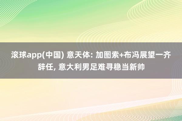 滚球app(中国) 意天体: 加图索+布冯展望一齐辞任, 意大利男足难寻稳当新帅