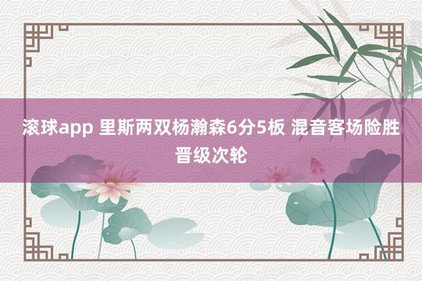 滚球app 里斯两双杨瀚森6分5板 混音客场险胜晋级次轮
